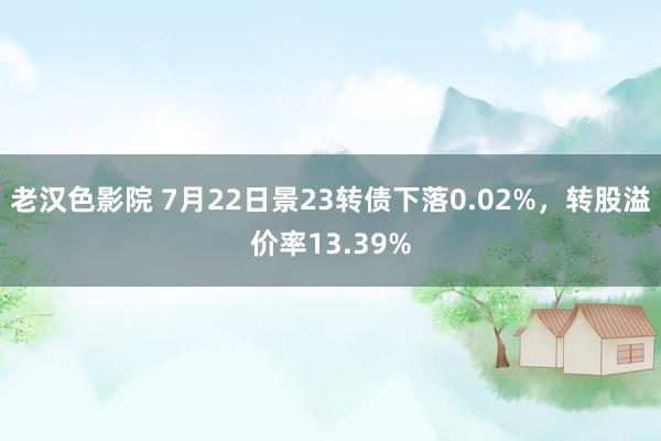 老汉色影院 7月22日景23转债下落0.02%，转股溢价率13.39%