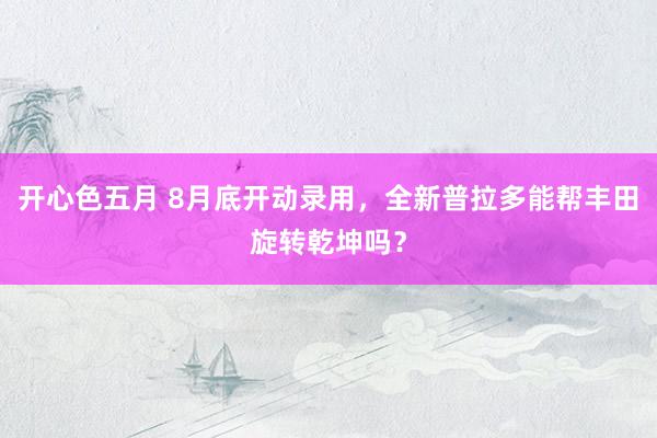 开心色五月 8月底开动录用，全新普拉多能帮丰田旋转乾坤吗？