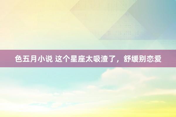 色五月小说 这个星座太吸渣了，舒缓别恋爱