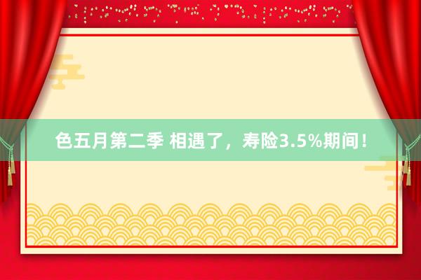 色五月第二季 相遇了，寿险3.5%期间！