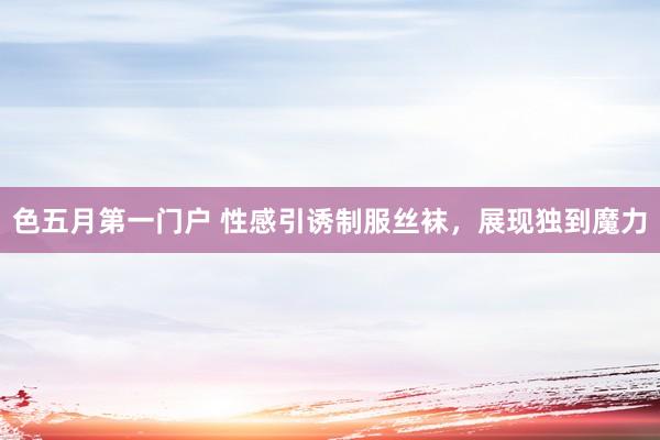 色五月第一门户 性感引诱制服丝袜，展现独到魔力