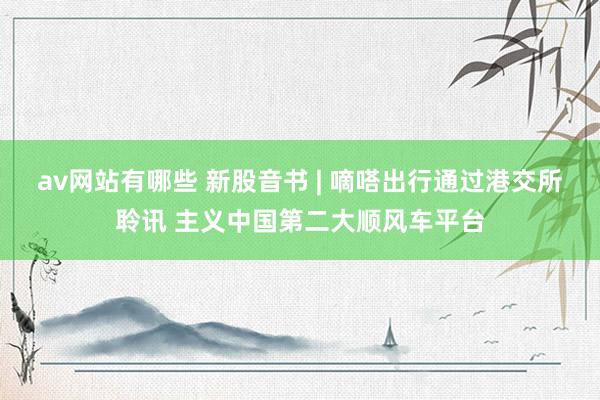 av网站有哪些 新股音书 | 嘀嗒出行通过港交所聆讯 主义中国第二大顺风车平台