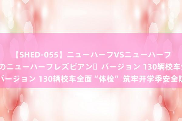 【SHED-055】ニューハーフVSニューハーフ 不純同性肛遊 2 魅惑のニューハーフレズビアン・バージョン 130辆校车全面“体检” 筑牢开学季安全防地