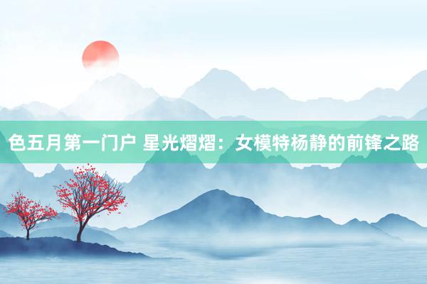 色五月第一门户 星光熠熠：女模特杨静的前锋之路