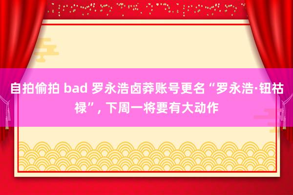 自拍偷拍 bad 罗永浩卤莽账号更名“罗永浩·钮祜禄”， 下周一将要有大动作