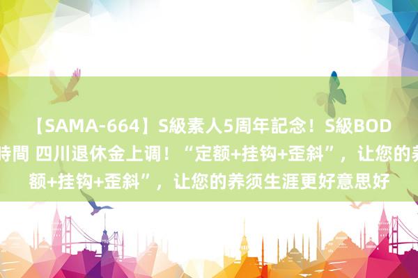 【SAMA-664】S級素人5周年記念！S級BODY中出しBEST30 8時間 四川退休金上调！“定额+挂钩+歪斜”，让您的养须生涯更好意思好