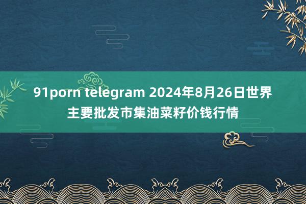 91porn telegram 2024年8月26日世界主要批发市集油菜籽价钱行情
