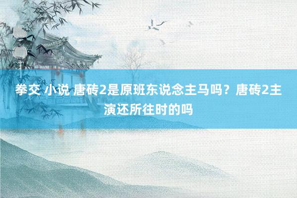 拳交 小说 唐砖2是原班东说念主马吗？唐砖2主演还所往时的吗