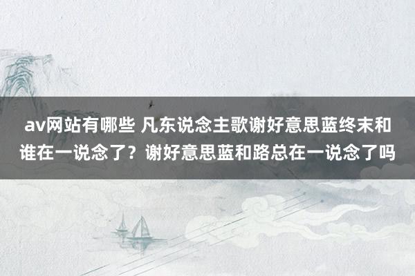 av网站有哪些 凡东说念主歌谢好意思蓝终末和谁在一说念了？谢好意思蓝和路总在一说念了吗