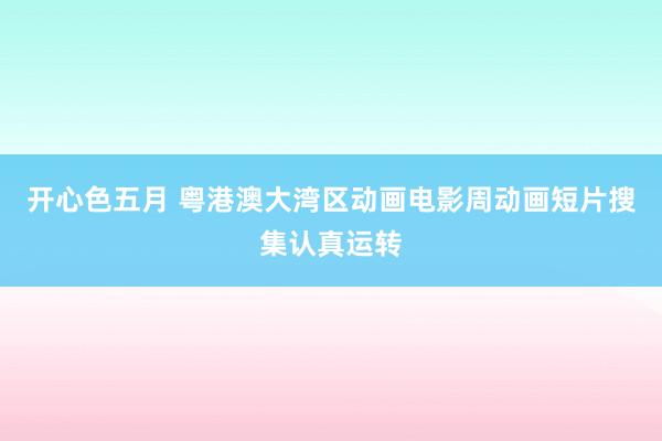 开心色五月 粤港澳大湾区动画电影周动画短片搜集认真运转