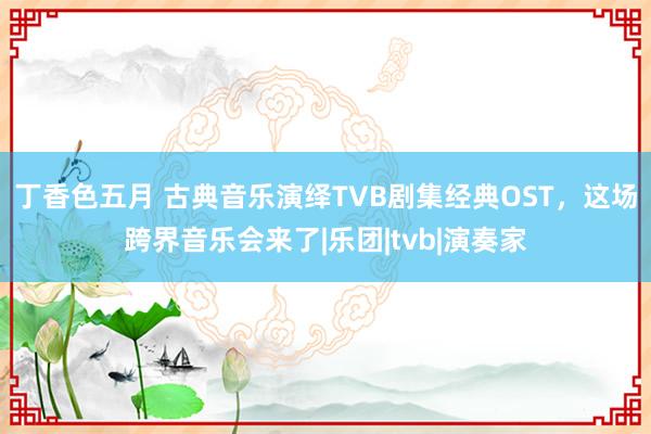 丁香色五月 古典音乐演绎TVB剧集经典OST，这场跨界音乐会来了|乐团|tvb|演奏家