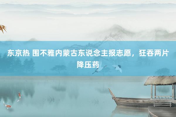 东京热 围不雅内蒙古东说念主报志愿，狂吞两片降压药