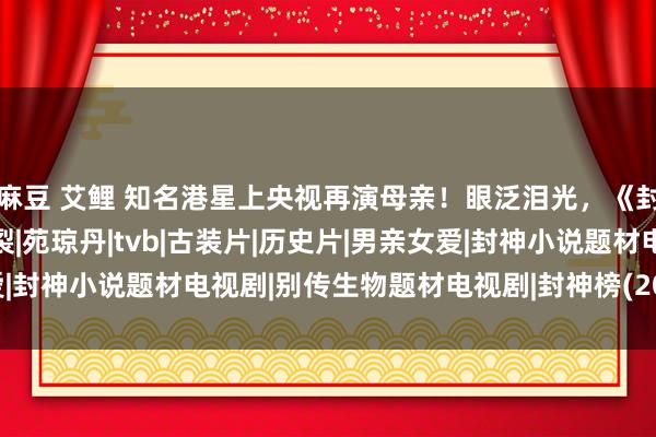 麻豆 艾鲤 知名港星上央视再演母亲！眼泛泪光，《封神榜》变装最经典|碎裂|苑琼丹|tvb|古装片|历史片|男亲女爱|封神小说题材电视剧|别传生物题材电视剧|封神榜(2001年电视剧)