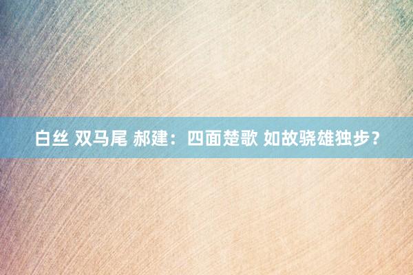 白丝 双马尾 郝建：四面楚歌 如故骁雄独步？