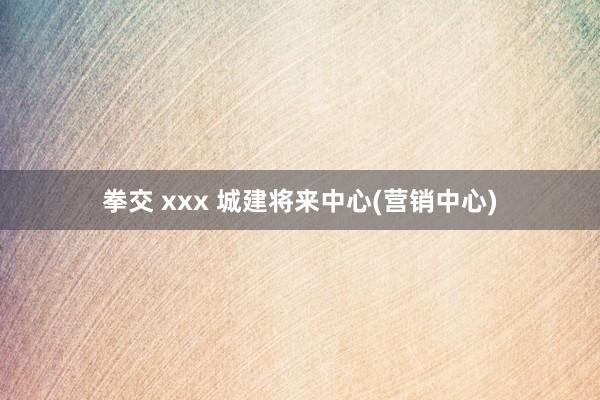 拳交 xxx 城建将来中心(营销中心)