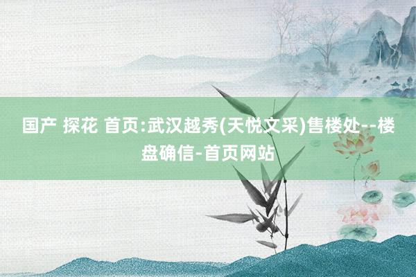 国产 探花 首页:武汉越秀(天悦文采)售楼处--楼盘确信-首页网站