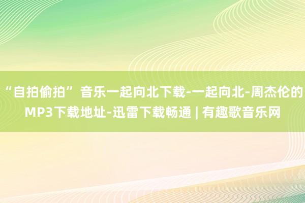 “自拍偷拍” 音乐一起向北下载-一起向北-周杰伦的MP3下载地址-迅雷下载畅通 | 有趣歌音乐网