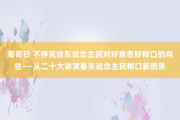 哥哥日 不停完结东说念主民对好意思好糊口的向往——从二十大讲演看东说念主民糊口新图景