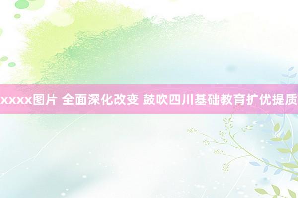 xxxx图片 全面深化改变 鼓吹四川基础教育扩优提质