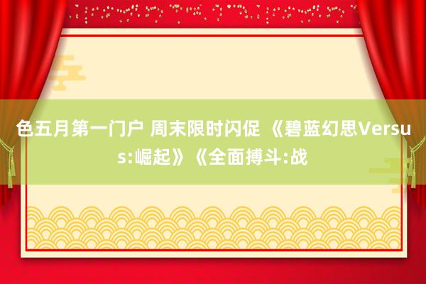 色五月第一门户 周末限时闪促 《碧蓝幻思Versus:崛起》《全面搏斗:战
