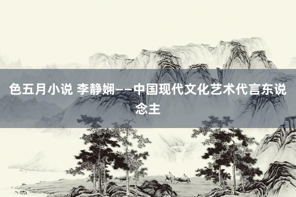 色五月小说 李静娴——中国现代文化艺术代言东说念主