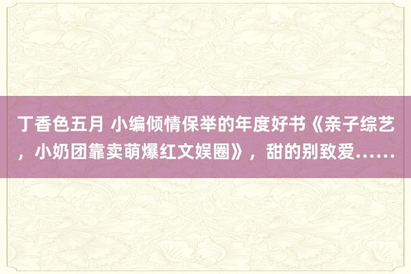 丁香色五月 小编倾情保举的年度好书《亲子综艺，小奶团靠卖萌爆红文娱圈》，甜的别致爱……
