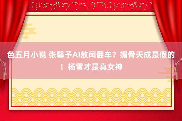 色五月小说 张馨予AI敖闰翻车？媚骨天成是假的！杨雪才是真女神