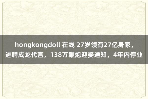 hongkongdoll 在线 27岁领有27亿身家，遴聘成龙代言，138万鞭炮迎娶通知，4年内停业