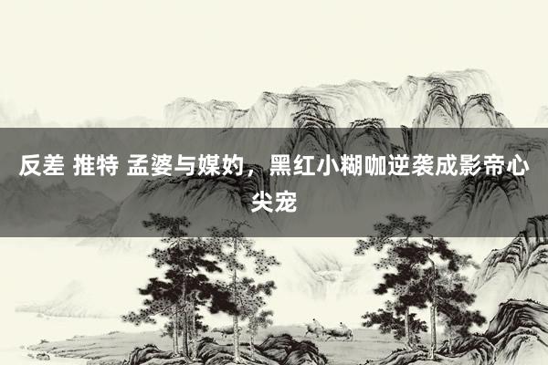 反差 推特 孟婆与媒妁，黑红小糊咖逆袭成影帝心尖宠