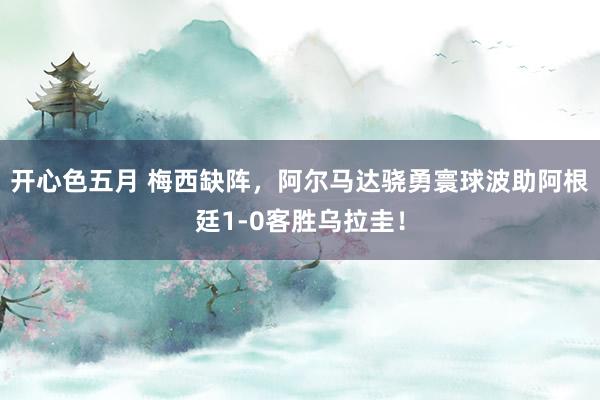 开心色五月 梅西缺阵，阿尔马达骁勇寰球波助阿根廷1-0客胜乌拉圭！