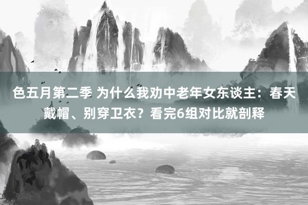 色五月第二季 为什么我劝中老年女东谈主：春天戴帽、别穿卫衣？看完6组对比就剖释