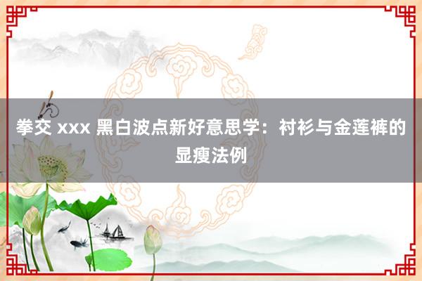 拳交 xxx 黑白波点新好意思学：衬衫与金莲裤的显瘦法例