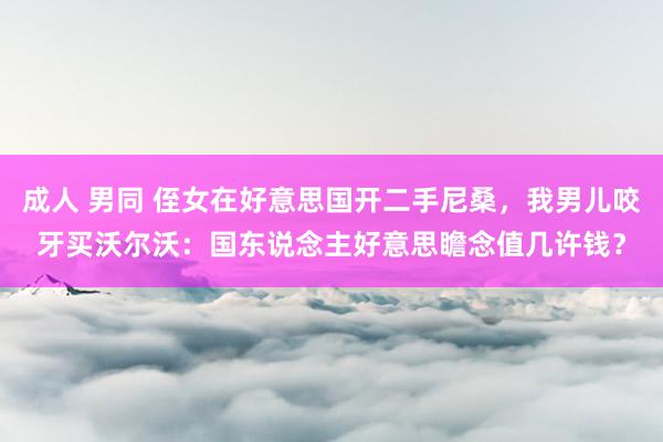 成人 男同 侄女在好意思国开二手尼桑，我男儿咬牙买沃尔沃：国东说念主好意思瞻念值几许钱？