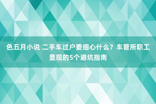 色五月小说 二手车过户要细心什么？车管所职工显现的5个避坑指南