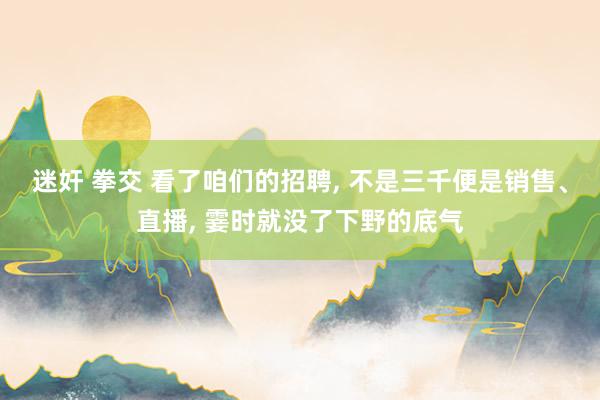 迷奸 拳交 看了咱们的招聘， 不是三千便是销售、直播， 霎时就没了下野的底气