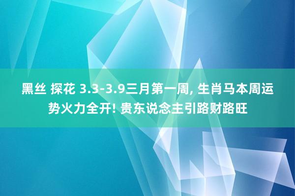 黑丝 探花 3.3-3.9三月第一周， 生肖马本周运势火力全开! 贵东说念主引路财路旺