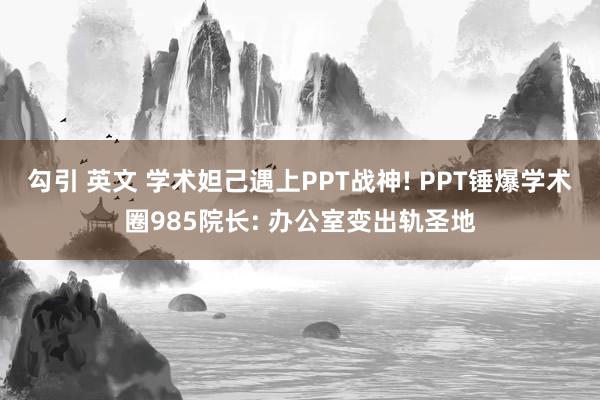 勾引 英文 学术妲己遇上PPT战神! PPT锤爆学术圈985院长: 办公室变出轨圣地