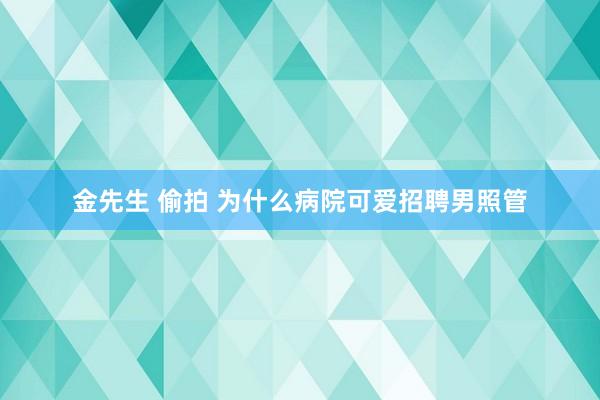 金先生 偷拍 为什么病院可爱招聘男照管