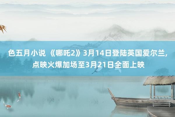 色五月小说 《哪吒2》3月14日登陆英国爱尔兰， 点映火爆加场至3月21日全面上映