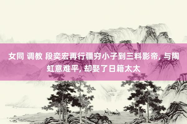 女同 调教 段奕宏再行疆穷小子到三料影帝， 与陶虹意难平， 却娶了日籍太太