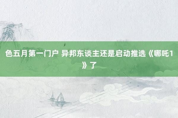 色五月第一门户 异邦东谈主还是启动推选《哪吒1》了