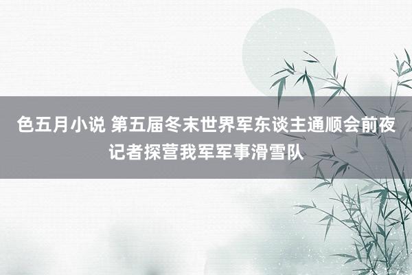 色五月小说 第五届冬末世界军东谈主通顺会前夜记者探营我军军事滑雪队