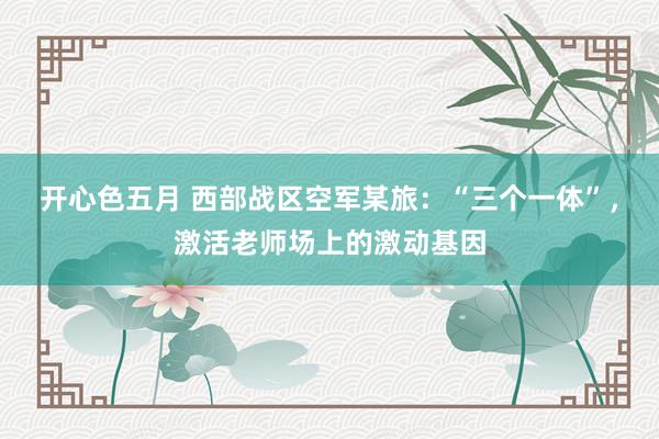 开心色五月 西部战区空军某旅：“三个一体”，激活老师场上的激动基因