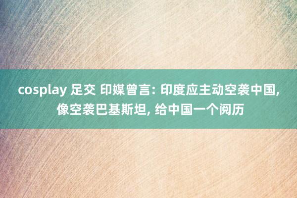 cosplay 足交 印媒曾言: 印度应主动空袭中国， 像空袭巴基斯坦， 给中国一个阅历