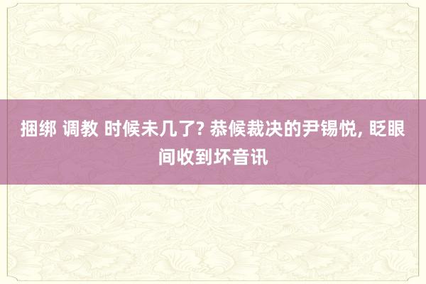 捆绑 调教 时候未几了? 恭候裁决的尹锡悦， 眨眼间收到坏音讯