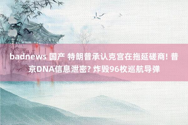 badnews 国产 特朗普承认克宫在拖延磋商! 普京DNA信息泄密? 炸毁96枚巡航导弹