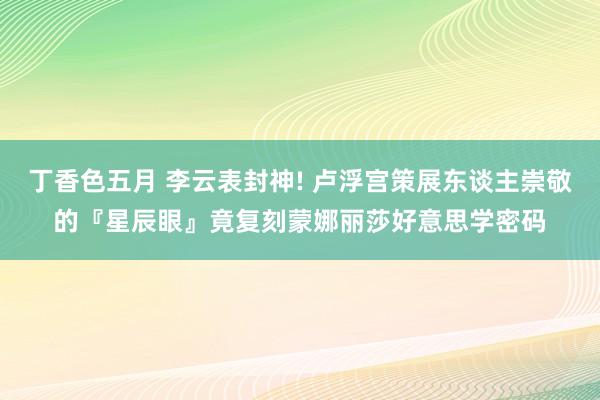 丁香色五月 李云表封神! 卢浮宫策展东谈主崇敬的『星辰眼』竟复刻蒙娜丽莎好意思学密码