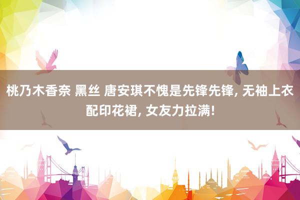 桃乃木香奈 黑丝 唐安琪不愧是先锋先锋， 无袖上衣配印花裙， 女友力拉满!