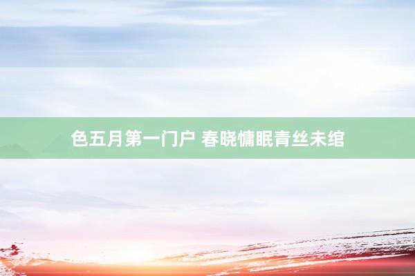 色五月第一门户 春晓慵眠青丝未绾