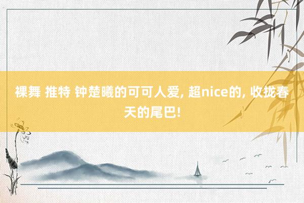 裸舞 推特 钟楚曦的可可人爱， 超nice的， 收拢春天的尾巴!